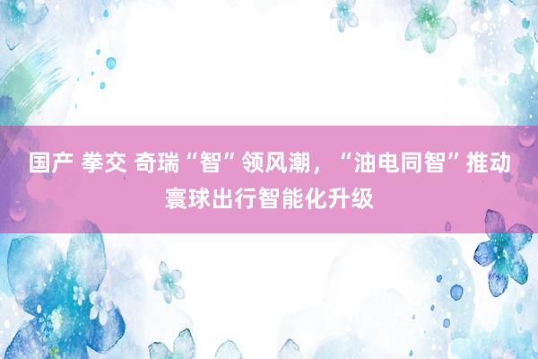 国产 拳交 奇瑞“智”领风潮,“油电同智”推动寰球出行智能化升级