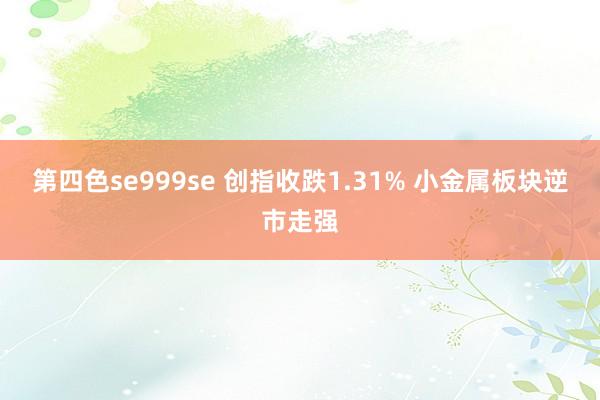 第四色se999se 创指收跌1.31% 小金属板块逆市走强