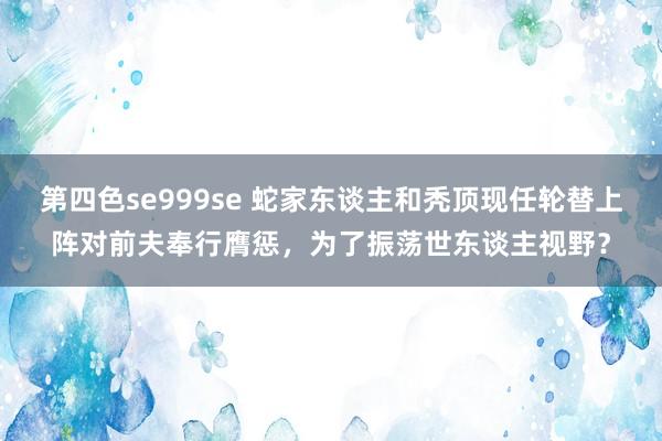 第四色se999se 蛇家东谈主和秃顶现任轮替上阵对前夫奉行膺惩，为了振荡世东谈主视野？