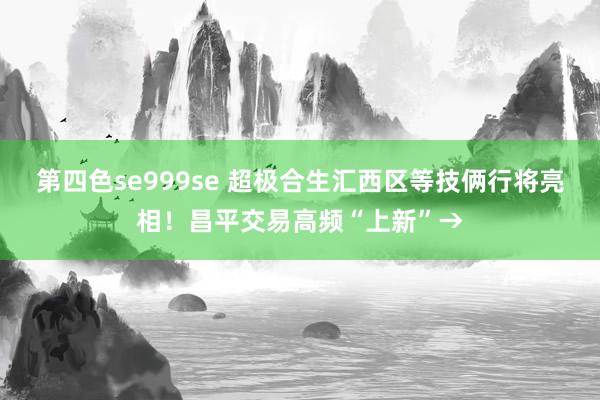 第四色se999se 超极合生汇西区等技俩行将亮相！昌平交易高频“上新”→