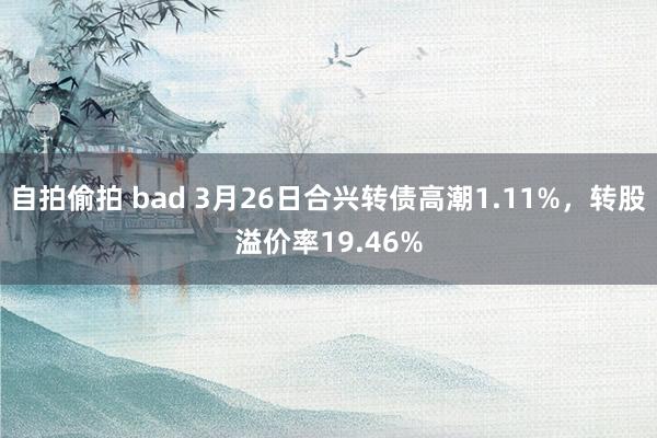 自拍偷拍 bad 3月26日合兴转债高潮1.11%，转股溢价率19.46%