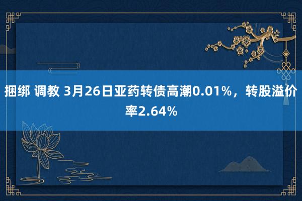 捆绑 调教 3月26日亚药转债高潮0.01%,转股溢价率2.64%