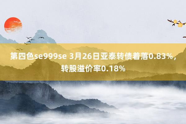 第四色se999se 3月26日亚泰转债着落0.83%，转股溢价率0.18%