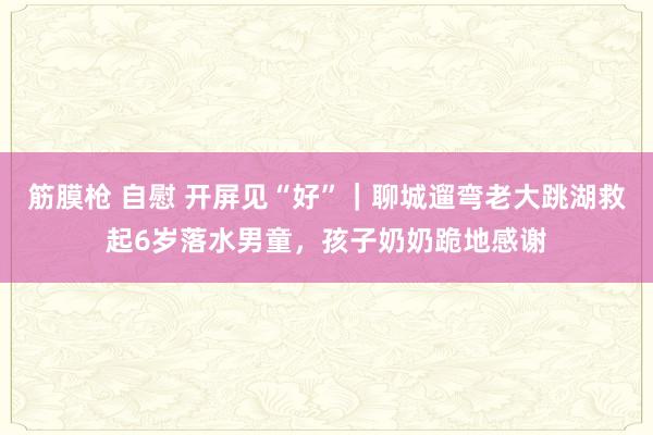 筋膜枪 自慰 开屏见“好”｜聊城遛弯老大跳湖救起6岁落水男童，孩子奶奶跪地感谢