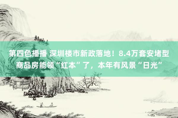 第四色播播 深圳楼市新政落地!8.4万套安堵型商品房能领“红本”了,本年有风景“日光”