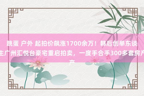 跳蛋 户外 起拍价飙涨1700余万！韩后创举东谈主广州汇悦台豪宅重启拍卖，一度手合手300多套房产