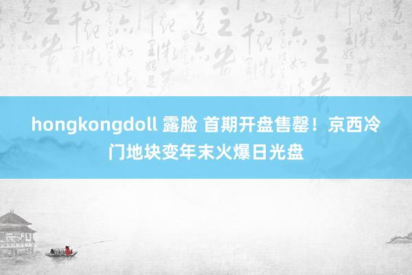 hongkongdoll 露脸 首期开盘售罄!京西冷门地块变年末火爆日光盘
