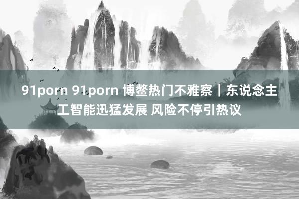 91porn 91porn 博鳌热门不雅察｜东说念主工智能迅猛发展 风险不停引热议