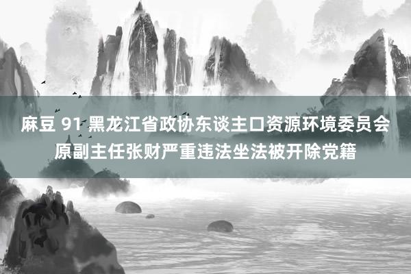 麻豆 91 黑龙江省政协东谈主口资源环境委员会原副主任张财严重违法坐法被开除党籍