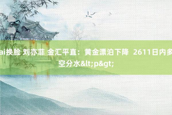 ai换脸 刘亦菲 金汇平直：黄金漂泊下降  2611日内多空分水<p>