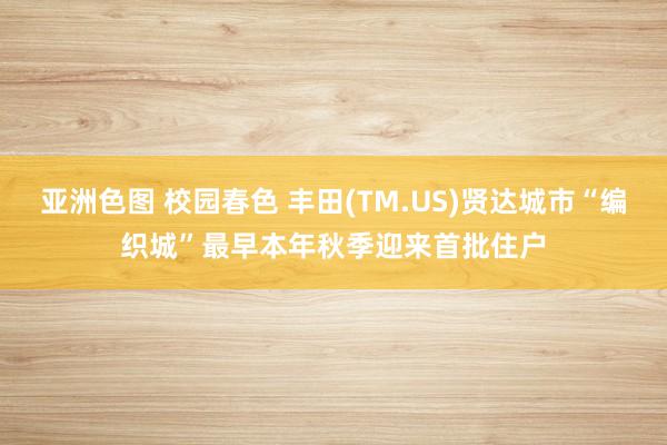 亚洲色图 校园春色 丰田(TM.US)贤达城市“编织城”最早本年秋季迎来首批住户