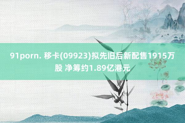 91porn. 移卡(09923)拟先旧后新配售1915万股 净筹约1.89亿港元