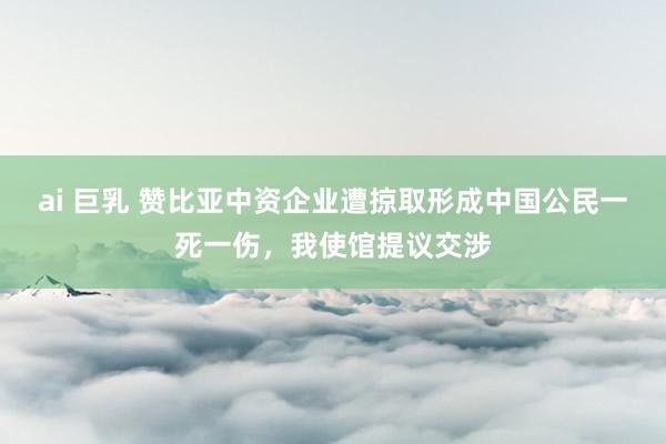 ai 巨乳 赞比亚中资企业遭掠取形成中国公民一死一伤，我使馆提议交涉