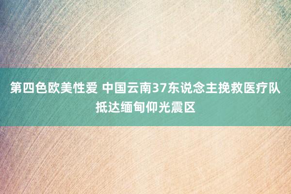第四色欧美性爱 中国云南37东说念主挽救医疗队抵达缅甸仰光震区