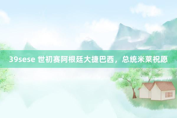39sese 世初赛阿根廷大捷巴西，总统米莱祝愿
