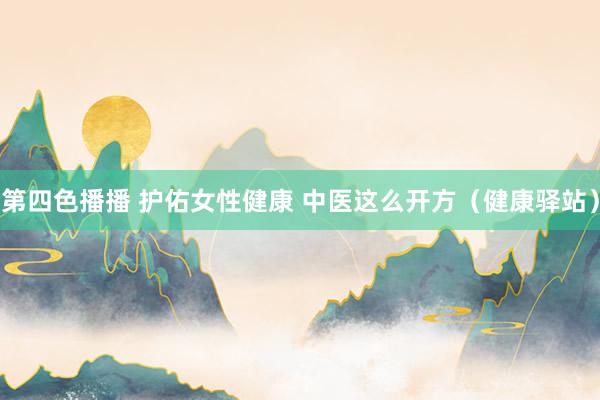 第四色播播 护佑女性健康 中医这么开方(健康驿站)
