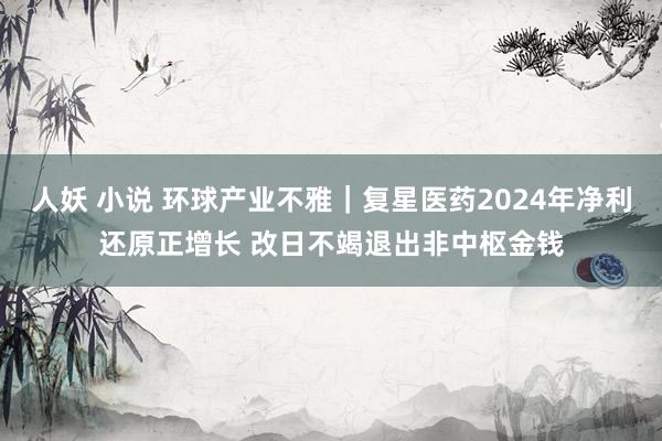 人妖 小说 环球产业不雅｜复星医药2024年净利还原正增长 改日不竭退出非中枢金钱