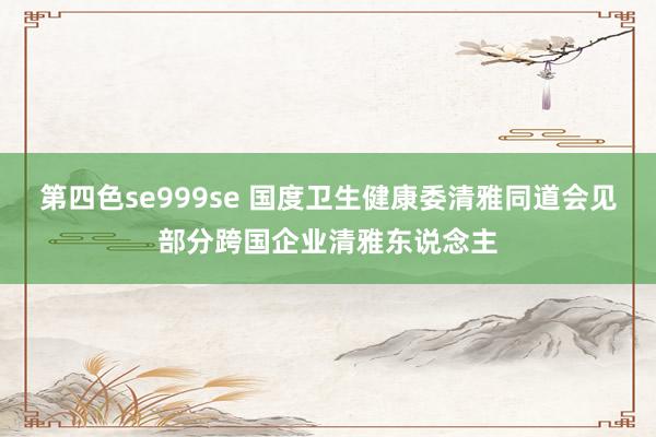 第四色se999se 国度卫生健康委清雅同道会见部分跨国企业清雅东说念主