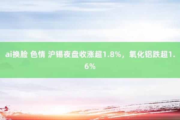 ai换脸 色情 沪锡夜盘收涨超1.8%,氧化铝跌超1.6%