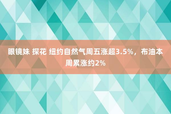 眼镜妹 探花 纽约自然气周五涨超3.5%，布油本周累涨约2%