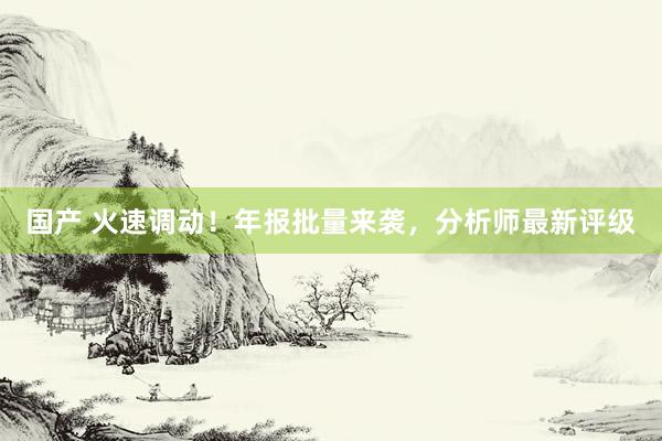 国产 火速调动！年报批量来袭，分析师最新评级