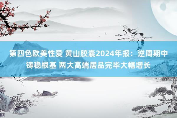 第四色欧美性爱 黄山胶囊2024年报:逆周期中铸稳根基 两大高端居品完毕大幅增长