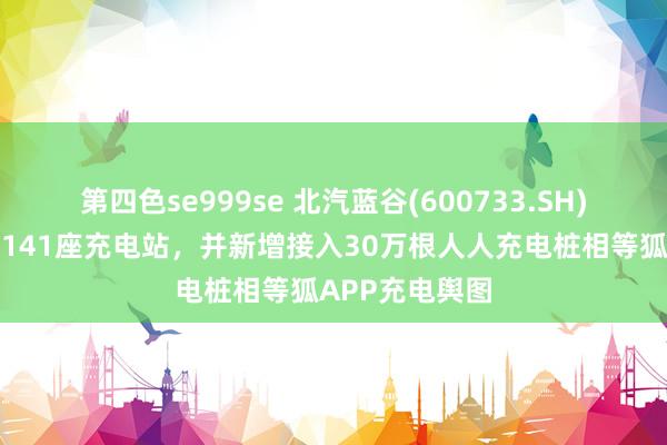 第四色se999se 北汽蓝谷(600733.SH)：已树立运营141座充电站，并新增接入30万根人人充电桩相等狐APP充电舆图