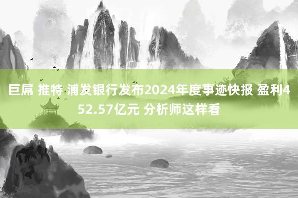 巨屌 推特 浦发银行发布2024年度事迹快报 盈利452.57亿元 分析师这样看