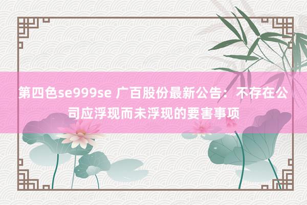 第四色se999se 广百股份最新公告：不存在公司应浮现而未浮现的要害事项