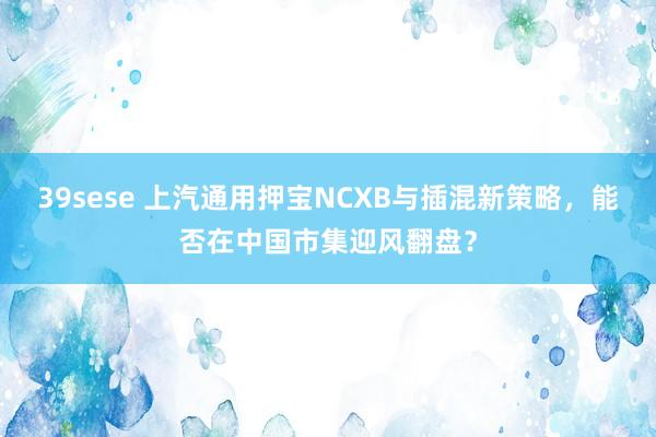 39sese 上汽通用押宝NCXB与插混新策略，能否在中国市集迎风翻盘？