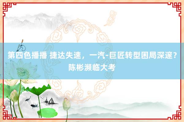 第四色播播 捷达失速,一汽-巨匠转型困局深邃?陈彬濒临大考