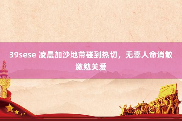 39sese 凌晨加沙地带碰到热切，无辜人命消散激勉关爱