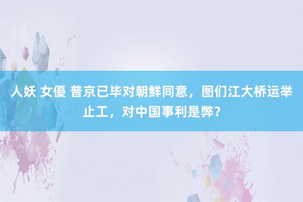 人妖 女優 普京已毕对朝鲜同意，图们江大桥运举止工，对中国事利是弊？