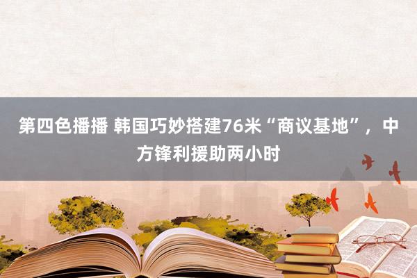 第四色播播 韩国巧妙搭建76米“商议基地”,中方锋利援助两小时