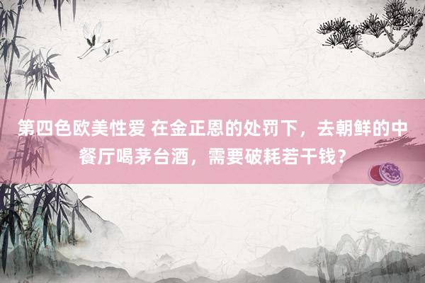 第四色欧美性爱 在金正恩的处罚下,去朝鲜的中餐厅喝茅台酒,需要破耗若干钱?