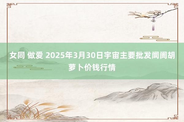 女同 做爱 2025年3月30日宇宙主要批发阛阓胡萝卜价钱行情