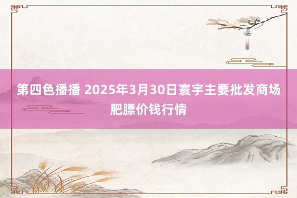 第四色播播 2025年3月30日寰宇主要批发商场肥膘价钱行情