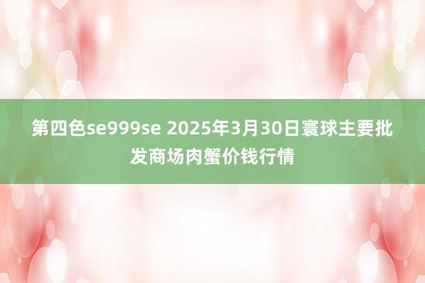 第四色se999se 2025年3月30日寰球主要批发商场肉蟹价钱行情