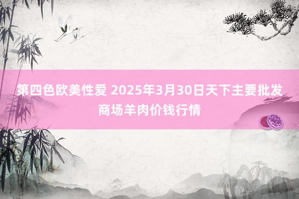 第四色欧美性爱 2025年3月30日天下主要批发商场羊肉价钱行情