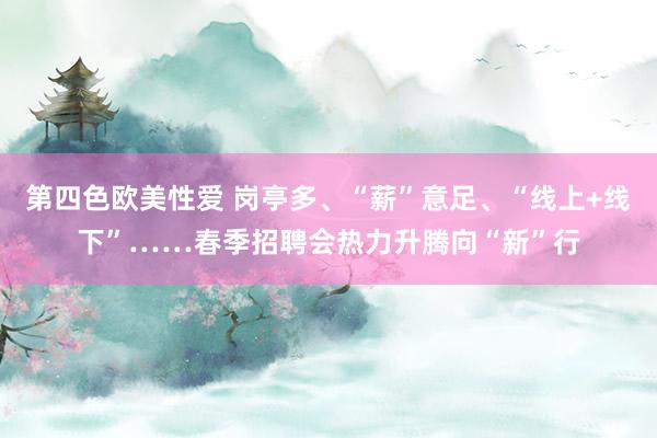 第四色欧美性爱 岗亭多、“薪”意足、“线上+线下”……春季招聘会热力升腾向“新”行