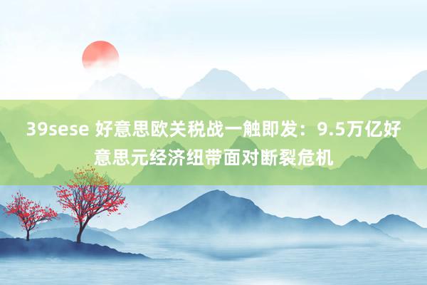 39sese 好意思欧关税战一触即发：9.5万亿好意思元经济纽带面对断裂危机