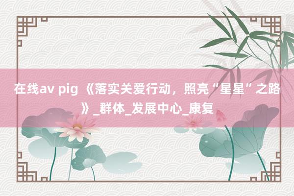 在线av pig 《落实关爱行动，照亮“星星”之路》_群体_发展中心_康复