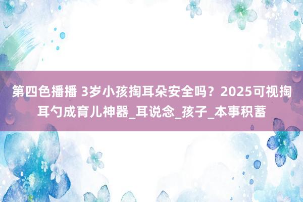 第四色播播 3岁小孩掏耳朵安全吗?2025可视掏耳勺成育儿神器_耳说念_孩子_本事积蓄