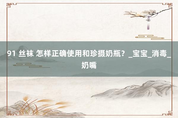 91 丝袜 怎样正确使用和珍摄奶瓶？_宝宝_消毒_奶嘴