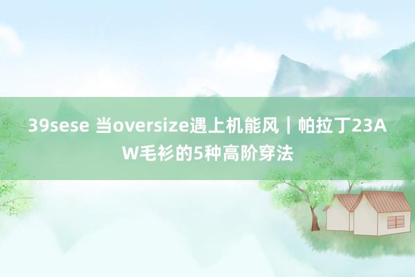 39sese 当oversize遇上机能风｜帕拉丁23AW毛衫的5种高阶穿法