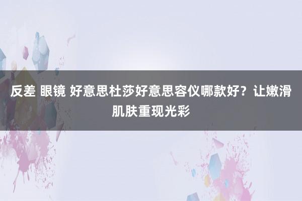反差 眼镜 好意思杜莎好意思容仪哪款好?让嫩滑肌肤重现光彩
