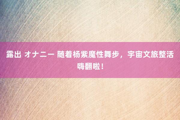 露出 オナニー 随着杨紫魔性舞步,宇宙文旅整活嗨翻啦!