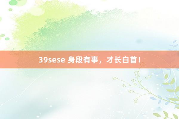 39sese 身段有事，才长白首！