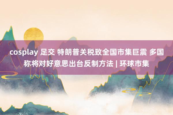 cosplay 足交 特朗普关税致全国市集巨震 多国称将对好意思出台反制方法 | 环球市集