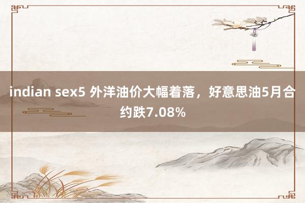 indian sex5 外洋油价大幅着落,好意思油5月合约跌7.08%